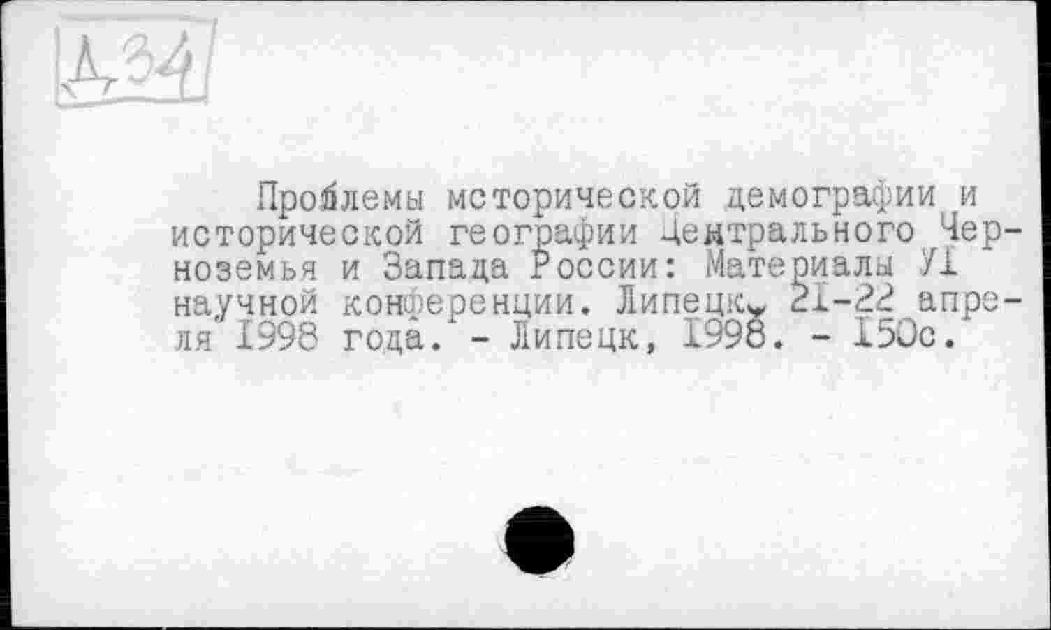 ﻿Проблемы исторической демографии и исторической географии Центрального Черноземья и Запада России: Материалы У1 научной конференции. Липецк* 31-2^ апреля 1998 года. - Липецк, 1998. - 150с.